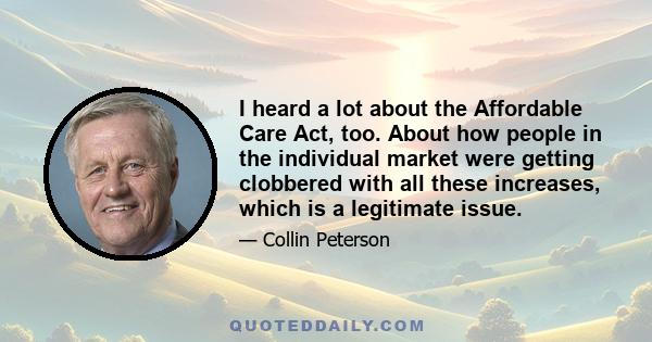 I heard a lot about the Affordable Care Act, too. About how people in the individual market were getting clobbered with all these increases, which is a legitimate issue.
