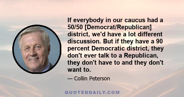 If everybody in our caucus had a 50/50 [Democrat/Republican] district, we'd have a lot different discussion. But if they have a 90 percent Democratic district, they don't ever talk to a Republican, they don't have to