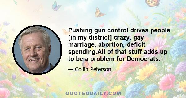 Pushing gun control drives people [in my district] crazy, gay marriage, abortion, deficit spending.All of that stuff adds up to be a problem for Democrats.