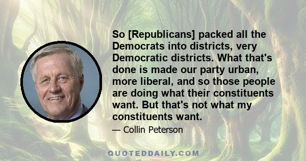 So [Republicans] packed all the Democrats into districts, very Democratic districts. What that's done is made our party urban, more liberal, and so those people are doing what their constituents want. But that's not