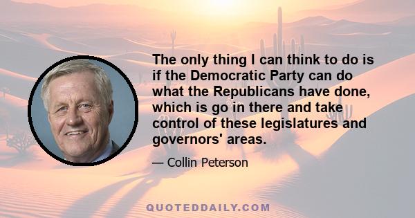 The only thing I can think to do is if the Democratic Party can do what the Republicans have done, which is go in there and take control of these legislatures and governors' areas.