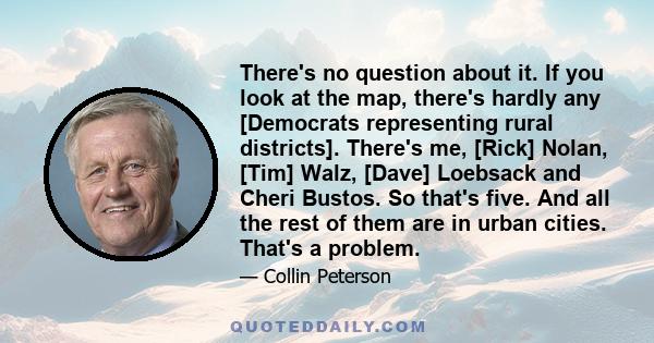 There's no question about it. If you look at the map, there's hardly any [Democrats representing rural districts]. There's me, [Rick] Nolan, [Tim] Walz, [Dave] Loebsack and Cheri Bustos. So that's five. And all the rest 