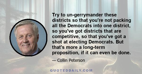 Try to un-gerrymander these districts so that you're not packing all the Democrats into one district, so you've got districts that are competitive, so that you've got a shot at electing Democrats. But that's more a