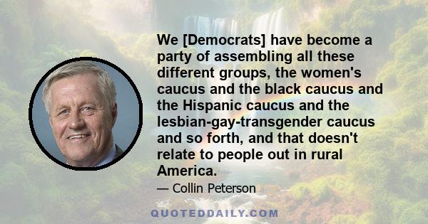 We [Democrats] have become a party of assembling all these different groups, the women's caucus and the black caucus and the Hispanic caucus and the lesbian-gay-transgender caucus and so forth, and that doesn't relate