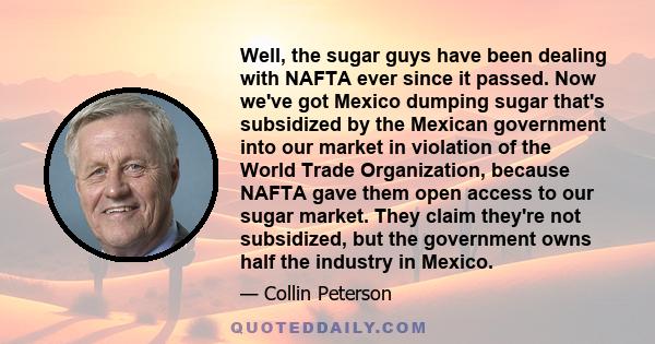 Well, the sugar guys have been dealing with NAFTA ever since it passed. Now we've got Mexico dumping sugar that's subsidized by the Mexican government into our market in violation of the World Trade Organization,