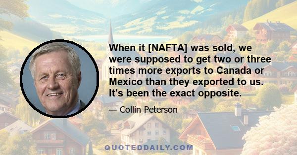 When it [NAFTA] was sold, we were supposed to get two or three times more exports to Canada or Mexico than they exported to us. It's been the exact opposite.