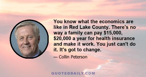 You know what the economics are like in Red Lake County. There's no way a family can pay $15,000, $20,000 a year for health insurance and make it work. You just can't do it. It's got to change.