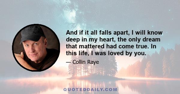 And if it all falls apart, I will know deep in my heart, the only dream that mattered had come true. In this life, I was loved by you.