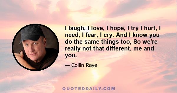 I laugh, I love, I hope, I try I hurt, I need, I fear, I cry. And I know you do the same things too, So we're really not that different, me and you.