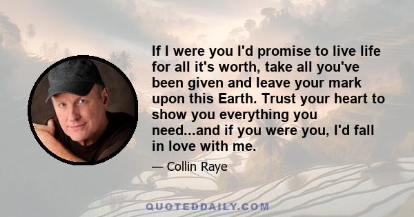 If I were you I'd promise to live life for all it's worth, take all you've been given and leave your mark upon this Earth. Trust your heart to show you everything you need...and if you were you, I'd fall in love with me.