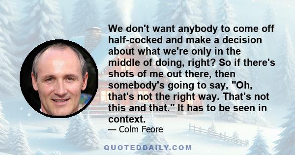 We don't want anybody to come off half-cocked and make a decision about what we're only in the middle of doing, right? So if there's shots of me out there, then somebody's going to say, Oh, that's not the right way.