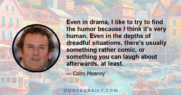 Even in drama, I like to try to find the humor because I think it's very human. Even in the depths of dreadful situations, there's usually something rather comic, or something you can laugh about afterwards, at least.