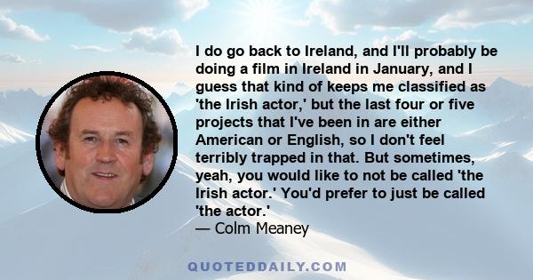 I do go back to Ireland, and I'll probably be doing a film in Ireland in January, and I guess that kind of keeps me classified as 'the Irish actor,' but the last four or five projects that I've been in are either