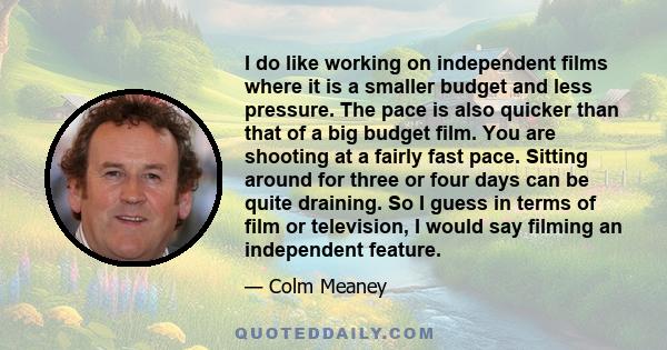 I do like working on independent films where it is a smaller budget and less pressure. The pace is also quicker than that of a big budget film. You are shooting at a fairly fast pace. Sitting around for three or four