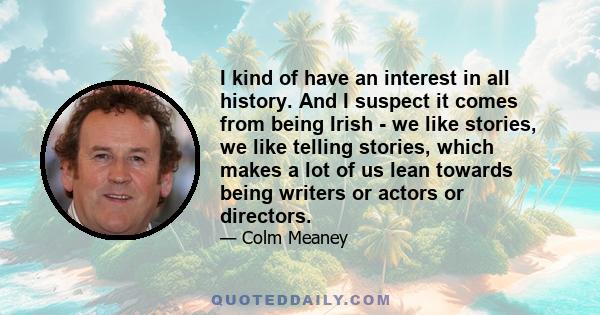 I kind of have an interest in all history. And I suspect it comes from being Irish - we like stories, we like telling stories, which makes a lot of us lean towards being writers or actors or directors.