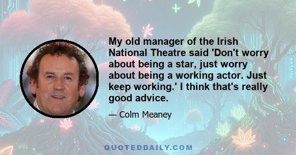 My old manager of the Irish National Theatre said 'Don't worry about being a star, just worry about being a working actor. Just keep working.' I think that's really good advice.