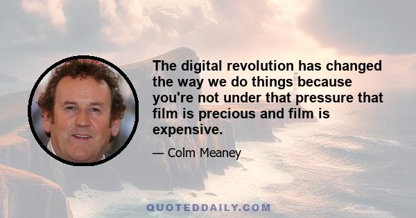 The digital revolution has changed the way we do things because you're not under that pressure that film is precious and film is expensive.