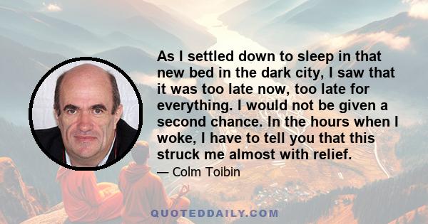 As I settled down to sleep in that new bed in the dark city, I saw that it was too late now, too late for everything. I would not be given a second chance. In the hours when I woke, I have to tell you that this struck