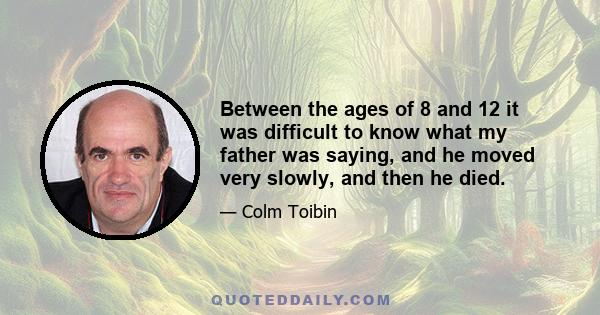 Between the ages of 8 and 12 it was difficult to know what my father was saying, and he moved very slowly, and then he died.