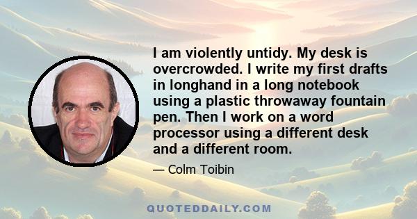 I am violently untidy. My desk is overcrowded. I write my first drafts in longhand in a long notebook using a plastic throwaway fountain pen. Then I work on a word processor using a different desk and a different room.