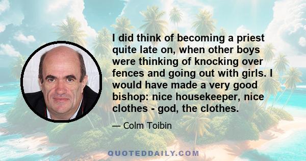 I did think of becoming a priest quite late on, when other boys were thinking of knocking over fences and going out with girls. I would have made a very good bishop: nice housekeeper, nice clothes - god, the clothes.