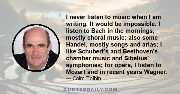 I never listen to music when I am writing. It would be impossible. I listen to Bach in the mornings, mostly choral music; also some Handel, mostly songs and arias; I like Schubert's and Beethoven's chamber music and