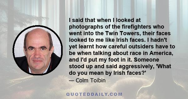 I said that when I looked at photographs of the firefighters who went into the Twin Towers, their faces looked to me like Irish faces. I hadn't yet learnt how careful outsiders have to be when talking about race in