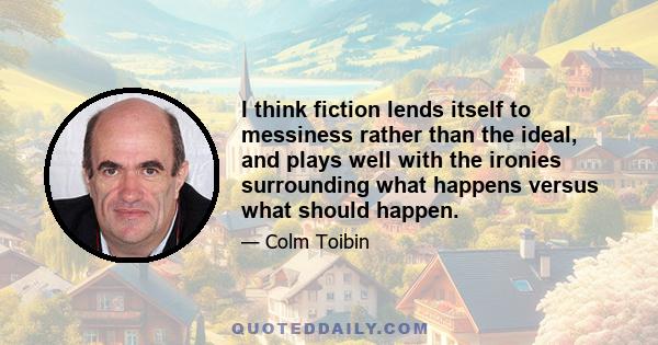 I think fiction lends itself to messiness rather than the ideal, and plays well with the ironies surrounding what happens versus what should happen.