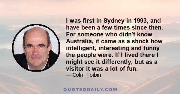 I was first in Sydney in 1993, and have been a few times since then. For someone who didn't know Australia, it came as a shock how intelligent, interesting and funny the people were. If I lived there I might see it