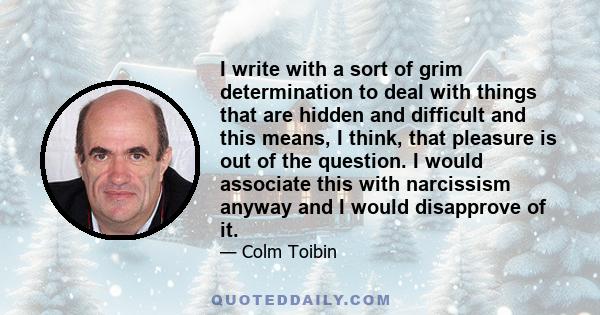 I write with a sort of grim determination to deal with things that are hidden and difficult and this means, I think, that pleasure is out of the question. I would associate this with narcissism anyway and I would