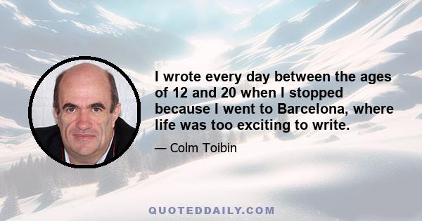 I wrote every day between the ages of 12 and 20 when I stopped because I went to Barcelona, where life was too exciting to write.