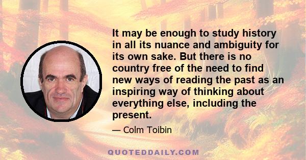 It may be enough to study history in all its nuance and ambiguity for its own sake. But there is no country free of the need to find new ways of reading the past as an inspiring way of thinking about everything else,