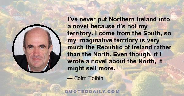 I've never put Northern Ireland into a novel because it's not my territory. I come from the South, so my imaginative territory is very much the Republic of Ireland rather than the North. Even though, if I wrote a novel