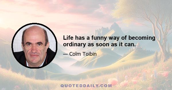 Life has a funny way of becoming ordinary as soon as it can.