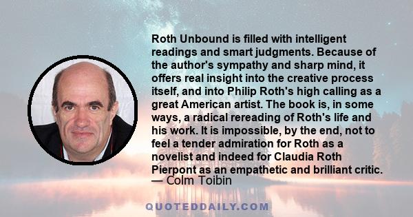 Roth Unbound is filled with intelligent readings and smart judgments. Because of the author's sympathy and sharp mind, it offers real insight into the creative process itself, and into Philip Roth's high calling as a