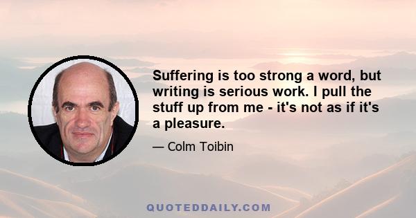 Suffering is too strong a word, but writing is serious work. I pull the stuff up from me - it's not as if it's a pleasure.