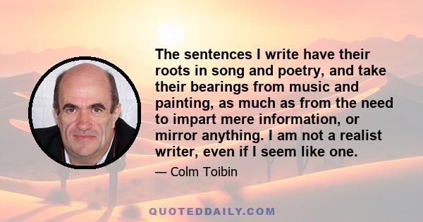 The sentences I write have their roots in song and poetry, and take their bearings from music and painting, as much as from the need to impart mere information, or mirror anything. I am not a realist writer, even if I