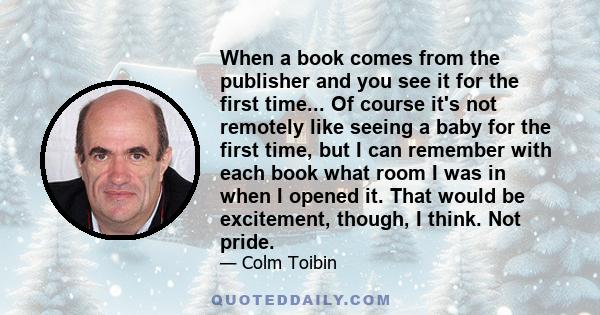 When a book comes from the publisher and you see it for the first time... Of course it's not remotely like seeing a baby for the first time, but I can remember with each book what room I was in when I opened it. That