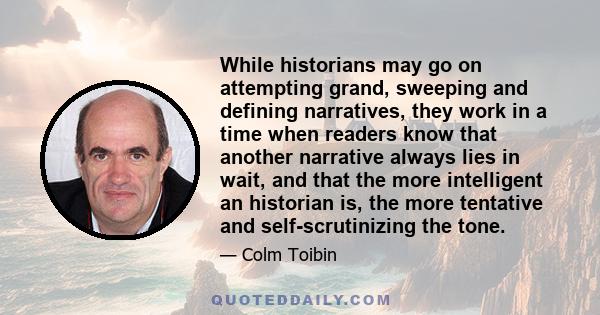 While historians may go on attempting grand, sweeping and defining narratives, they work in a time when readers know that another narrative always lies in wait, and that the more intelligent an historian is, the more