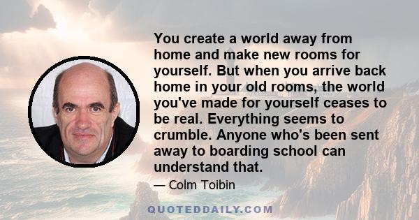 You create a world away from home and make new rooms for yourself. But when you arrive back home in your old rooms, the world you've made for yourself ceases to be real. Everything seems to crumble. Anyone who's been