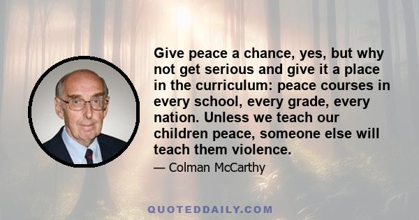 Give peace a chance, yes, but why not get serious and give it a place in the curriculum: peace courses in every school, every grade, every nation. Unless we teach our children peace, someone else will teach them