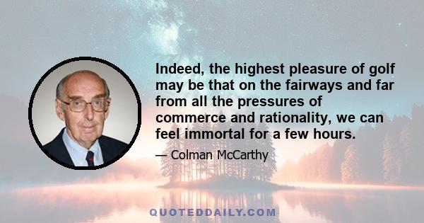 Indeed, the highest pleasure of golf may be that on the fairways and far from all the pressures of commerce and rationality, we can feel immortal for a few hours.