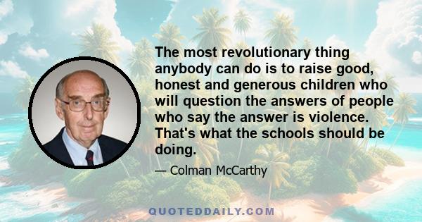 The most revolutionary thing anybody can do is to raise good, honest and generous children who will question the answers of people who say the answer is violence. That's what the schools should be doing.