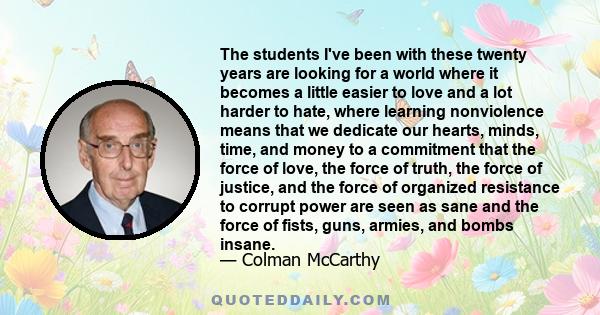 The students I've been with these twenty years are looking for a world where it becomes a little easier to love and a lot harder to hate, where learning nonviolence means that we dedicate our hearts, minds, time, and