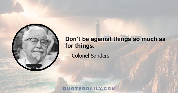 Don’t be against things so much as for things.