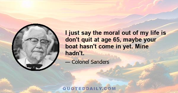 I just say the moral out of my life is don't quit at age 65, maybe your boat hasn't come in yet. Mine hadn't.