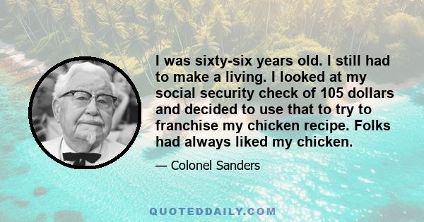 I was sixty-six years old. I still had to make a living. I looked at my social security check of 105 dollars and decided to use that to try to franchise my chicken recipe. Folks had always liked my chicken.