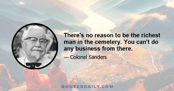 There's no reason to be the richest man in the cemetery. You can't do any business from there.