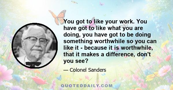 You got to like your work. You have got to like what you are doing, you have got to be doing something worthwhile so you can like it - because it is worthwhile, that it makes a difference, don't you see?