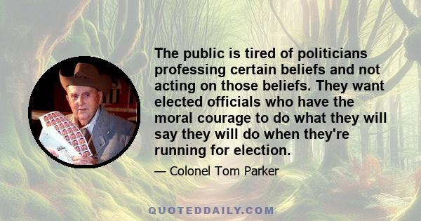 The public is tired of politicians professing certain beliefs and not acting on those beliefs. They want elected officials who have the moral courage to do what they will say they will do when they're running for